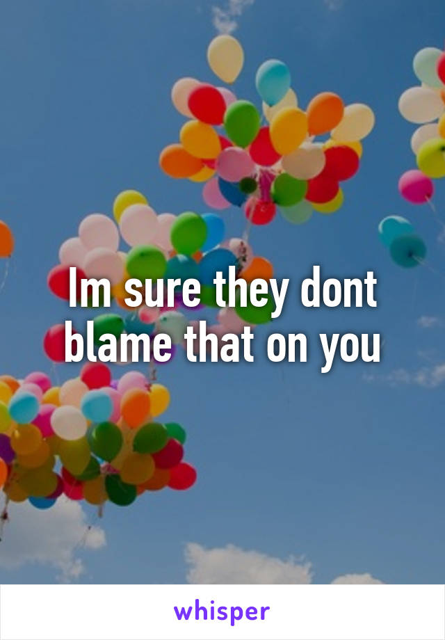 Im sure they dont blame that on you