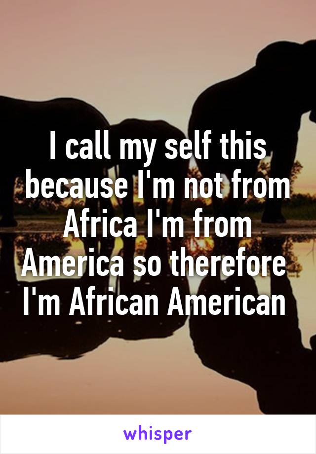 I call my self this because I'm not from Africa I'm from America so therefore  I'm African American 