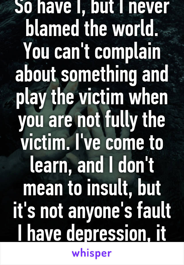 So have I, but I never blamed the world. You can't complain about something and play the victim when you are not fully the victim. I've come to learn, and I don't mean to insult, but it's not anyone's fault I have depression, it just happened.