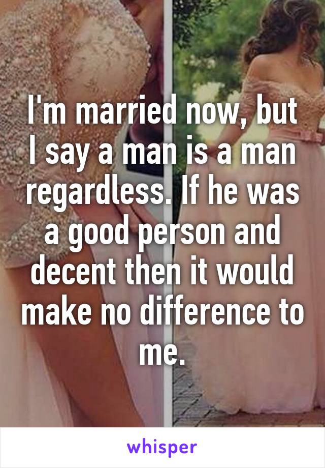 I'm married now, but I say a man is a man regardless. If he was a good person and decent then it would make no difference to me.