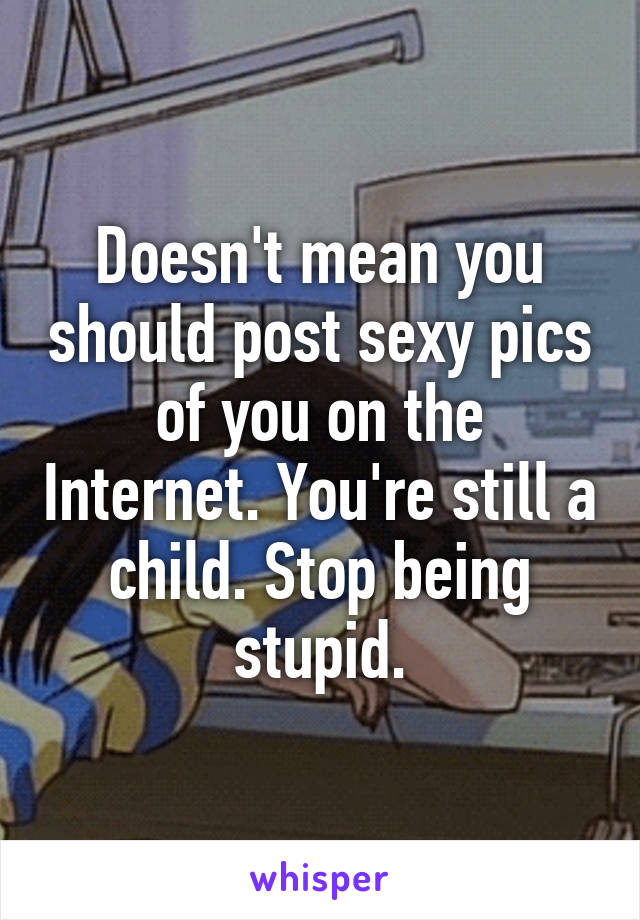 Doesn't mean you should post sexy pics of you on the Internet. You're still a child. Stop being stupid.