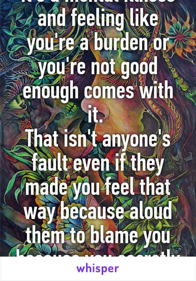 It's a mental illness and feeling like you're a burden or you're not good enough comes with it. 
That isn't anyone's fault even if they made you feel that way because aloud them to blame you because you secretly believed it,