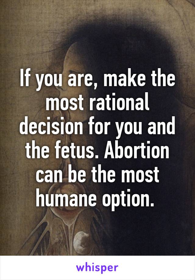 If you are, make the most rational decision for you and the fetus. Abortion can be the most humane option. 
