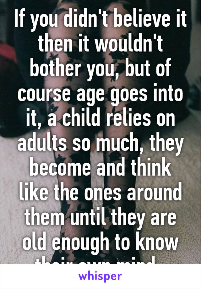 If you didn't believe it then it wouldn't bother you, but of course age goes into it, a child relies on adults so much, they become and think like the ones around them until they are old enough to know their own mind. 