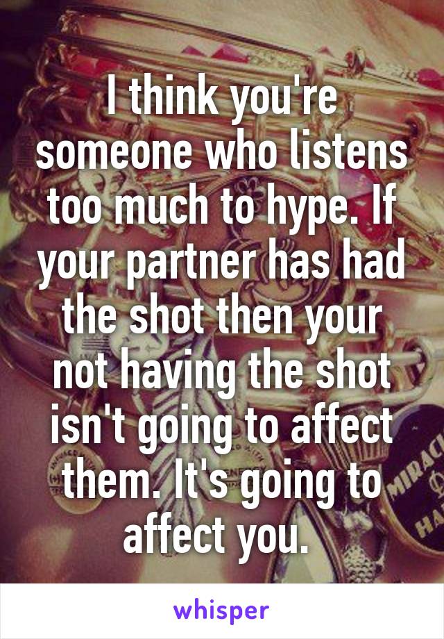 I think you're someone who listens too much to hype. If your partner has had the shot then your not having the shot isn't going to affect them. It's going to affect you. 