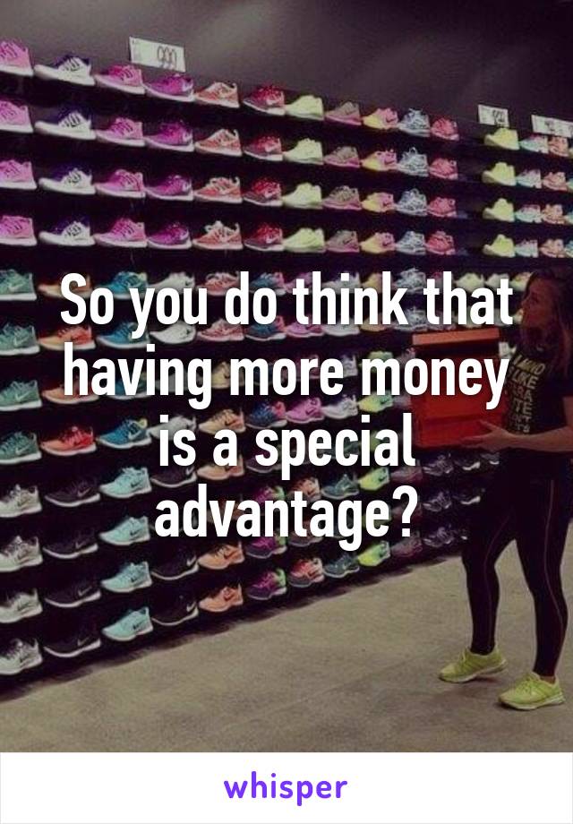 So you do think that having more money is a special advantage?