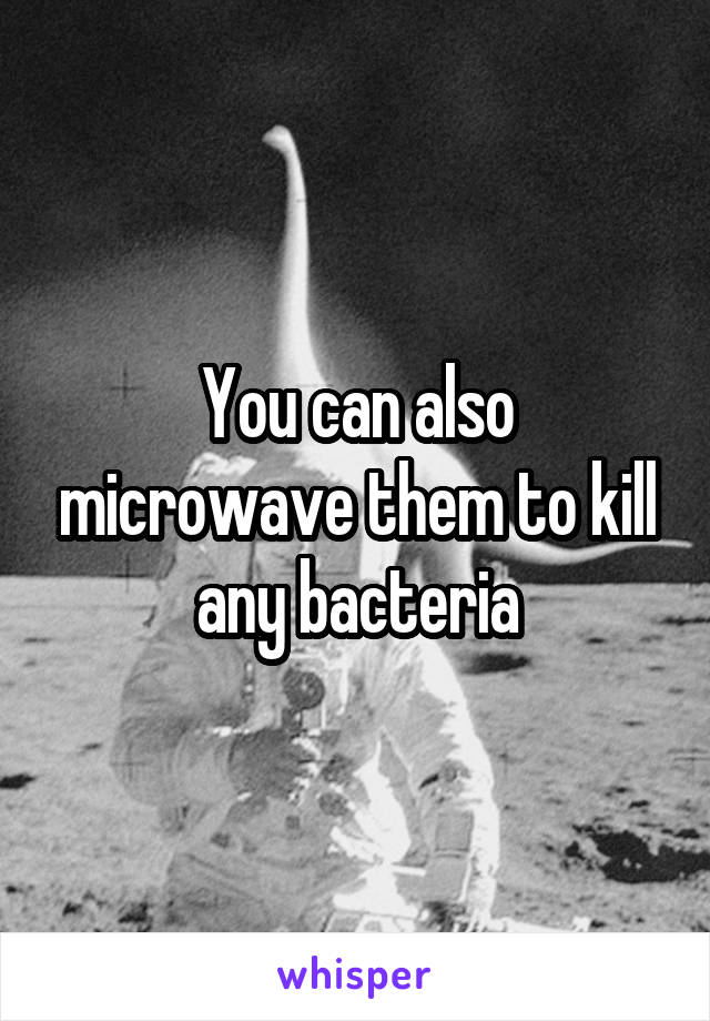 You can also microwave them to kill any bacteria