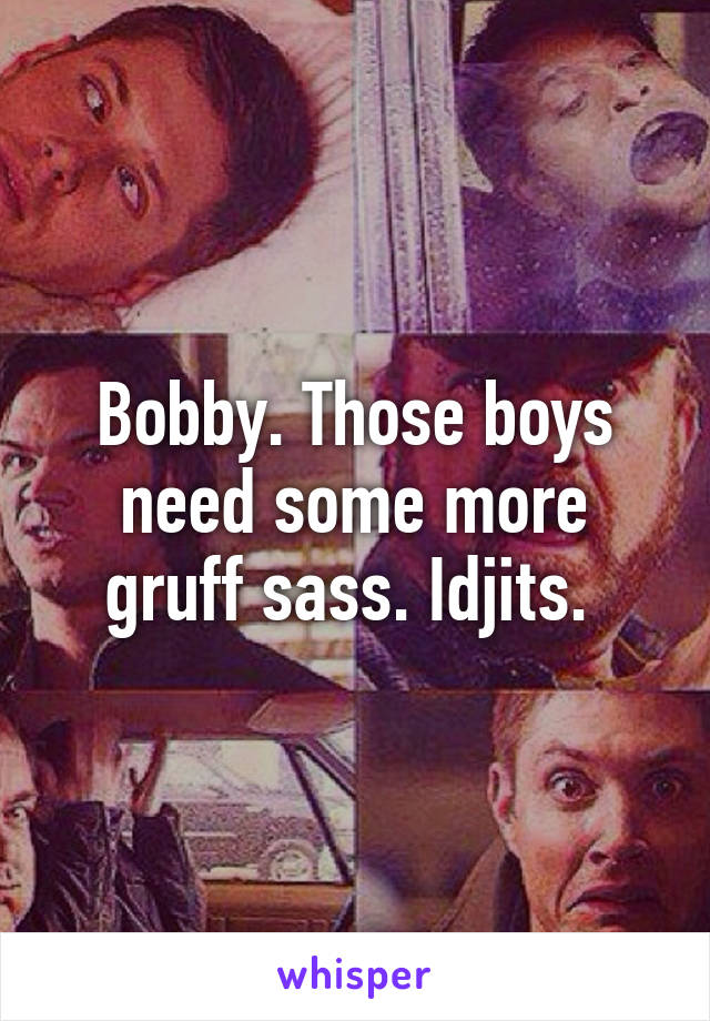 Bobby. Those boys need some more gruff sass. Idjits. 