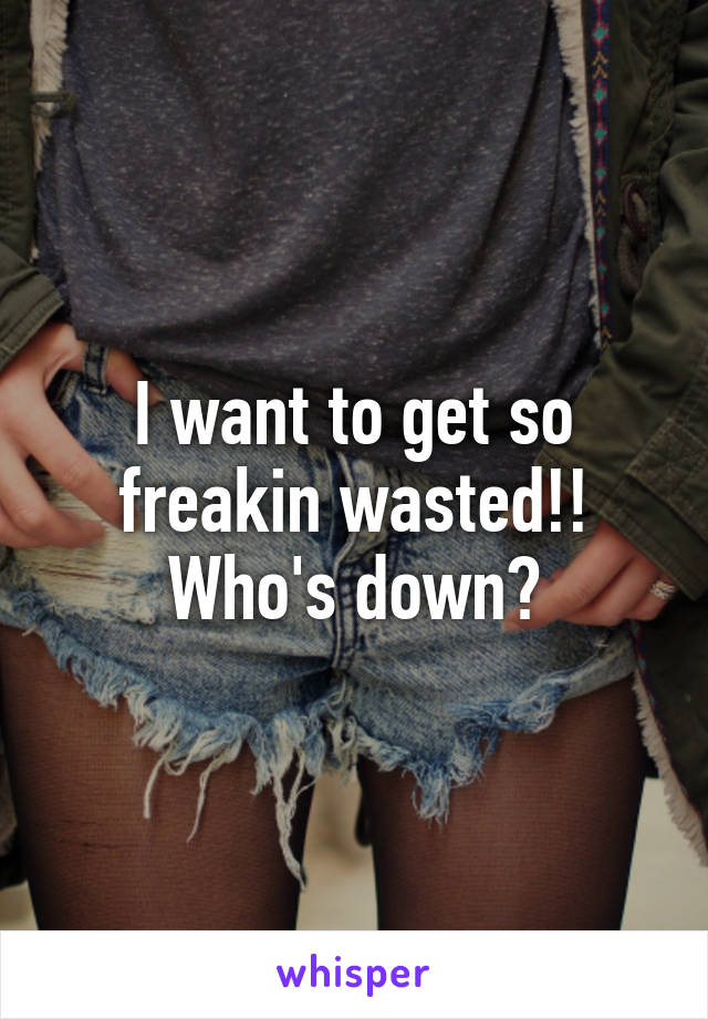 I want to get so freakin wasted!! Who's down?
