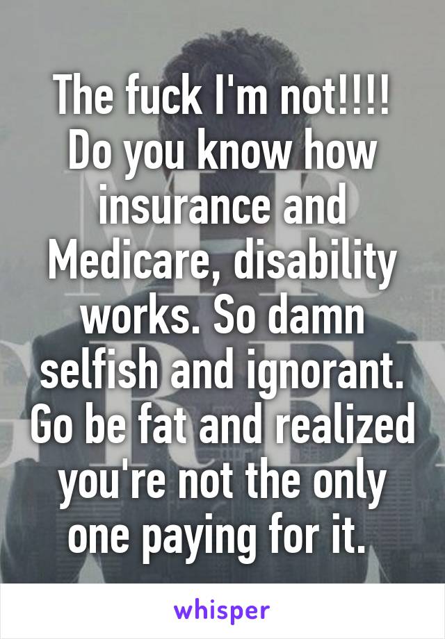 The fuck I'm not!!!! Do you know how insurance and Medicare, disability works. So damn selfish and ignorant. Go be fat and realized you're not the only one paying for it. 