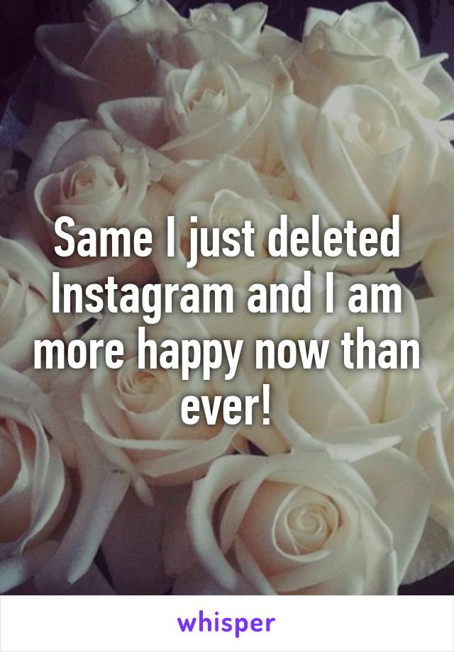 Same I just deleted Instagram and I am more happy now than ever!