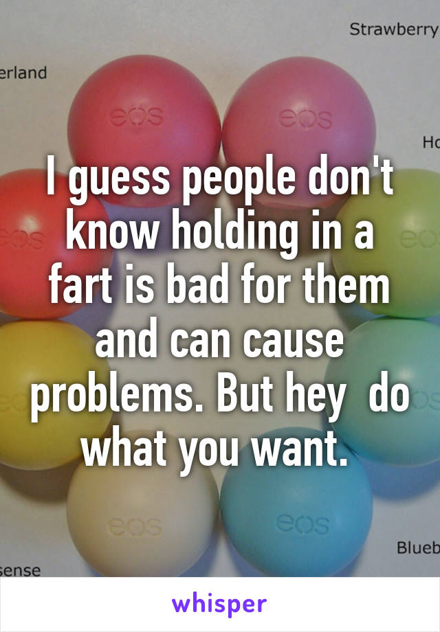 I guess people don't know holding in a fart is bad for them and can cause problems. But hey  do what you want. 