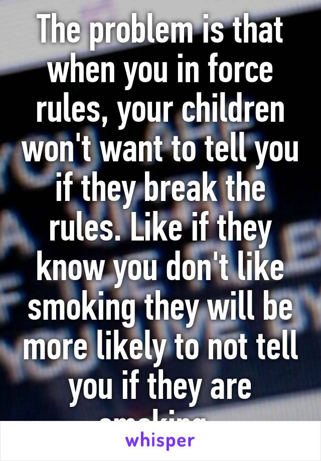 The problem is that when you in force rules, your children won't want to tell you if they break the rules. Like if they know you don't like smoking they will be more likely to not tell you if they are smoking. 
