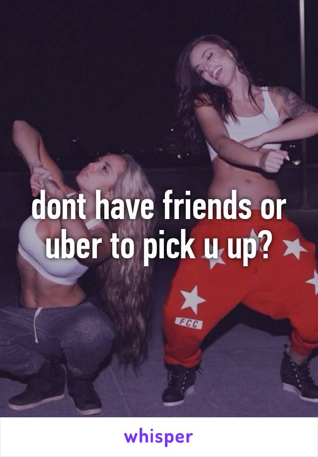 dont have friends or uber to pick u up?