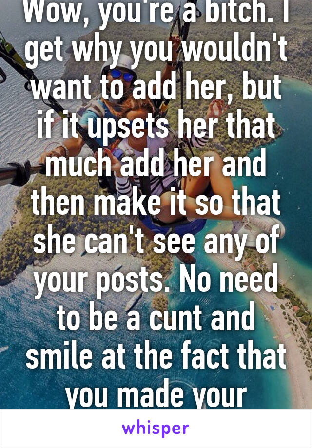 Wow, you're a bitch. I get why you wouldn't want to add her, but if it upsets her that much add her and then make it so that she can't see any of your posts. No need to be a cunt and smile at the fact that you made your mother cry. 