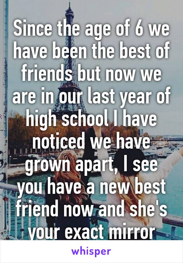Since the age of 6 we have been the best of friends but now we are in our last year of high school I have noticed we have grown apart, I see you have a new best friend now and she's your exact mirror