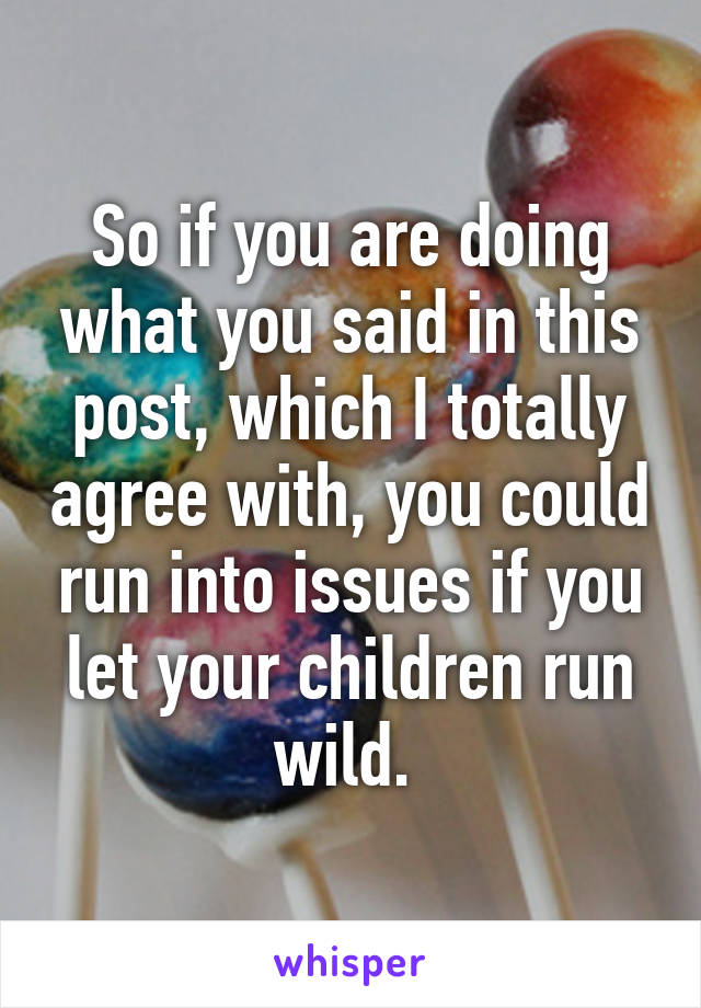So if you are doing what you said in this post, which I totally agree with, you could run into issues if you let your children run wild. 