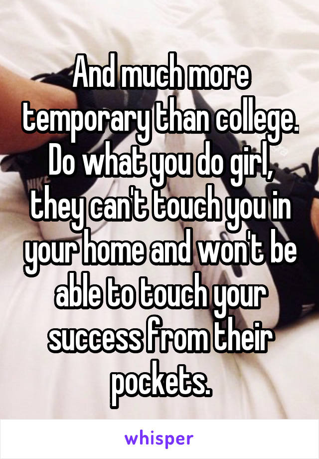 And much more temporary than college. Do what you do girl, they can't touch you in your home and won't be able to touch your success from their pockets.