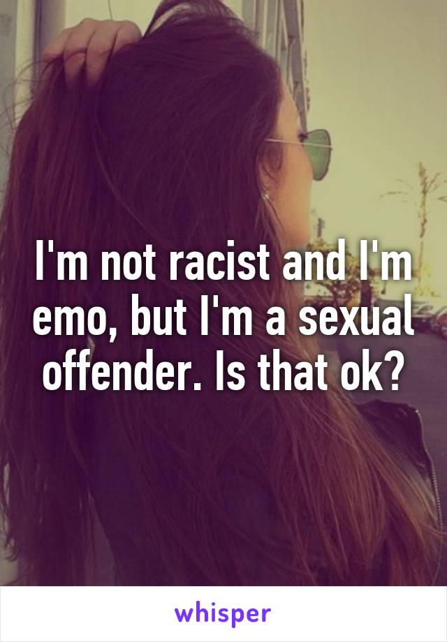 I'm not racist and I'm emo, but I'm a sexual offender. Is that ok?