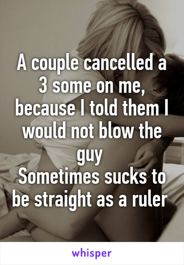 A couple cancelled a 3 some on me, because I told them I would not blow the guy 
Sometimes sucks to be straight as a ruler 