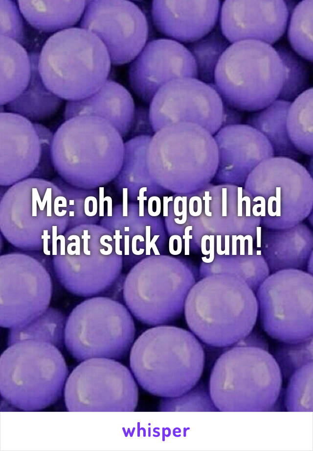 Me: oh I forgot I had that stick of gum! 