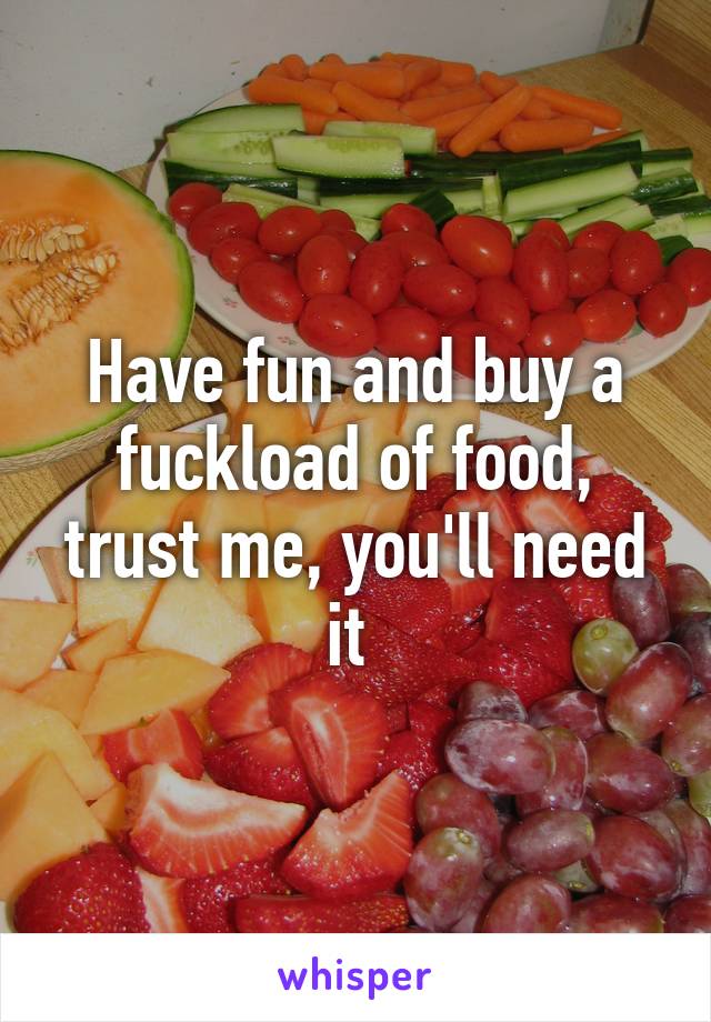 Have fun and buy a fuckload of food, trust me, you'll need it 