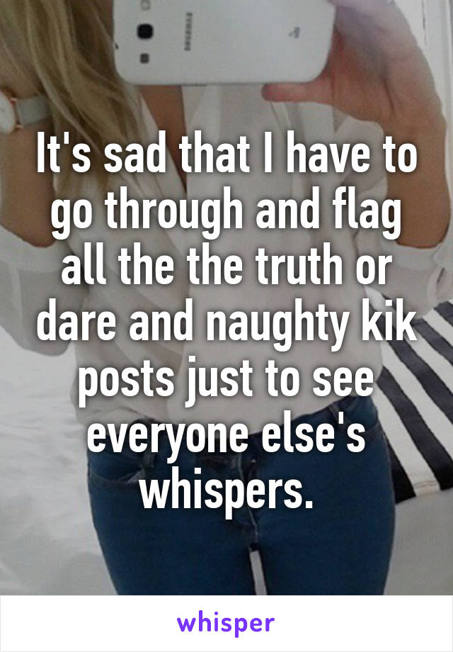 It's sad that I have to go through and flag all the the truth or dare and naughty kik posts just to see everyone else's whispers.
