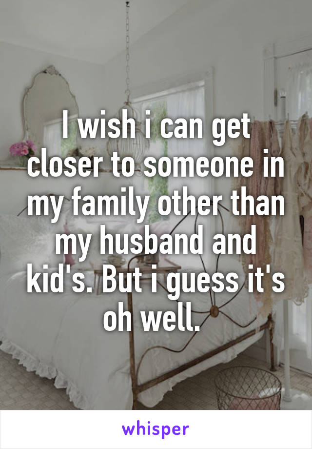I wish i can get closer to someone in my family other than my husband and kid's. But i guess it's oh well. 
