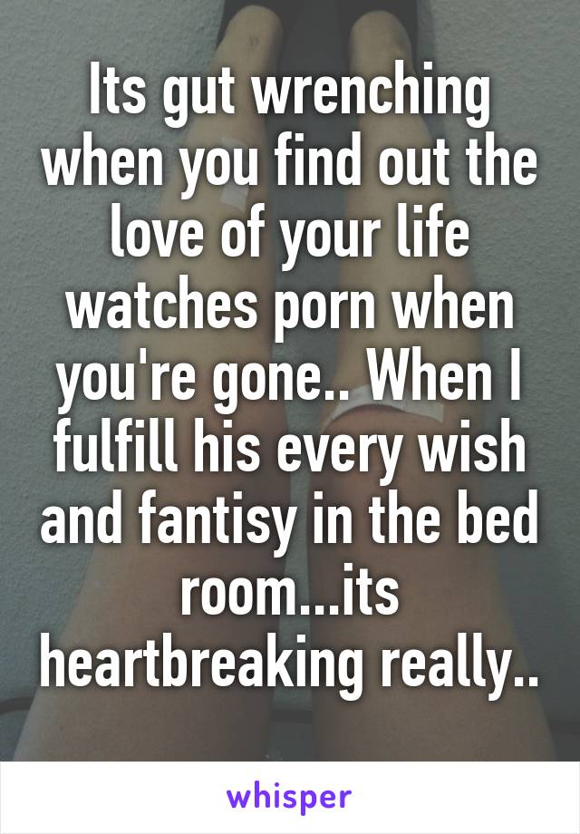 Its gut wrenching when you find out the love of your life watches porn when you're gone.. When I fulfill his every wish and fantisy in the bed room...its heartbreaking really.. 