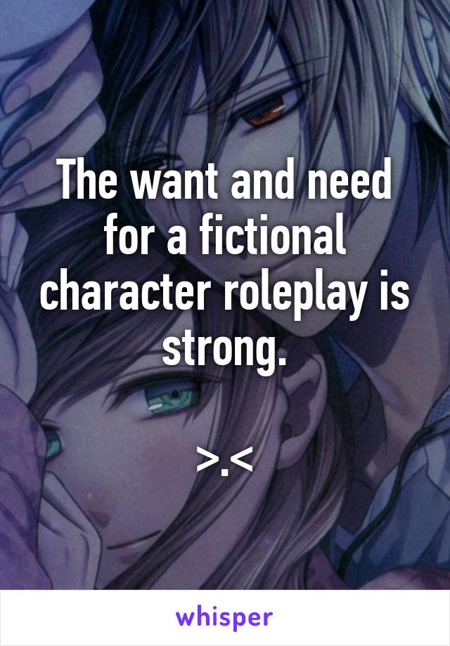 The want and need for a fictional character roleplay is strong.

>.<