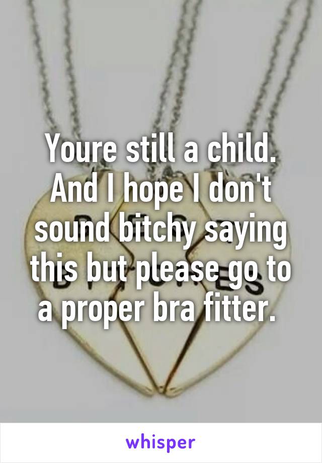 Youre still a child. And I hope I don't sound bitchy saying this but please go to a proper bra fitter. 