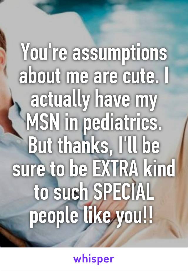 You're assumptions about me are cute. I actually have my MSN in pediatrics. But thanks, I'll be sure to be EXTRA kind to such SPECIAL people like you!! 