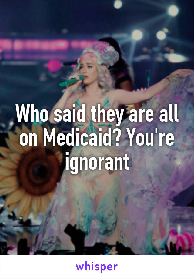 Who said they are all on Medicaid? You're ignorant