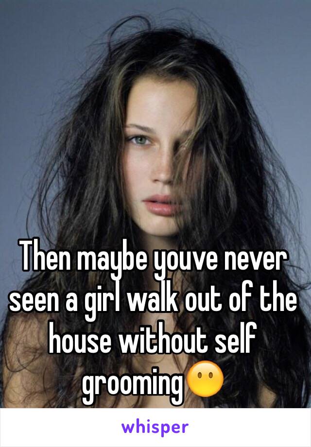 Then maybe youve never seen a girl walk out of the house without self grooming😶