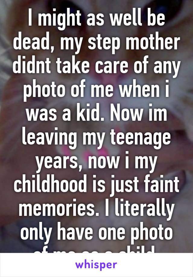 I might as well be dead, my step mother didnt take care of any photo of me when i was a kid. Now im leaving my teenage years, now i my childhood is just faint memories. I literally only have one photo of me as a child.