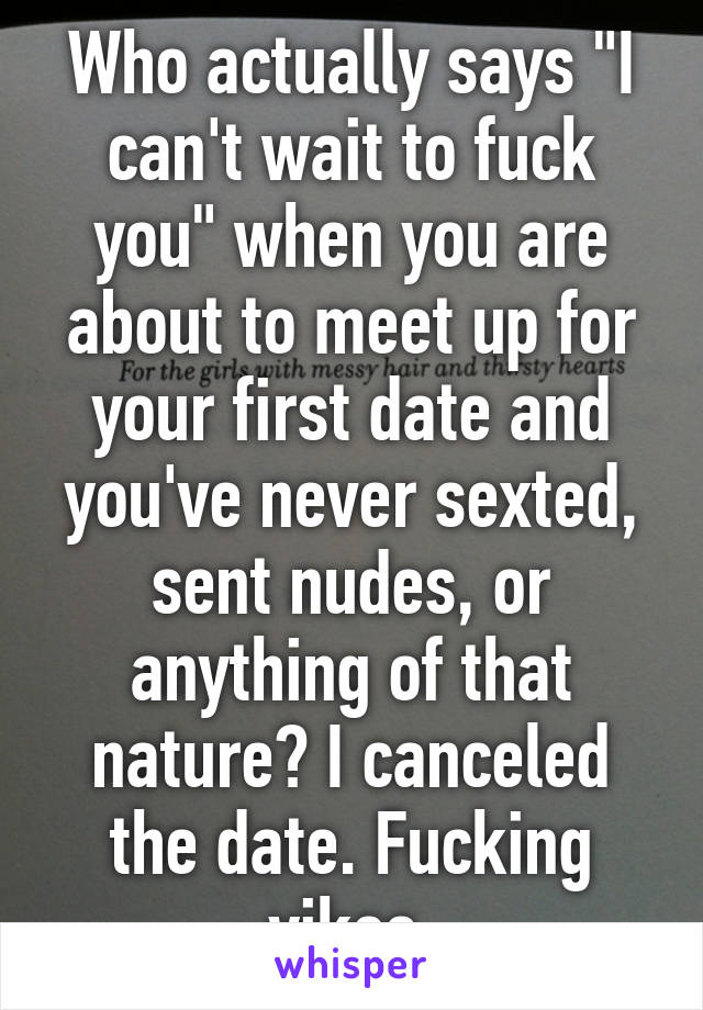 Who actually says "I can't wait to fuck you" when you are about to meet up for your first date and you've never sexted, sent nudes, or anything of that nature? I canceled the date. Fucking yikes.