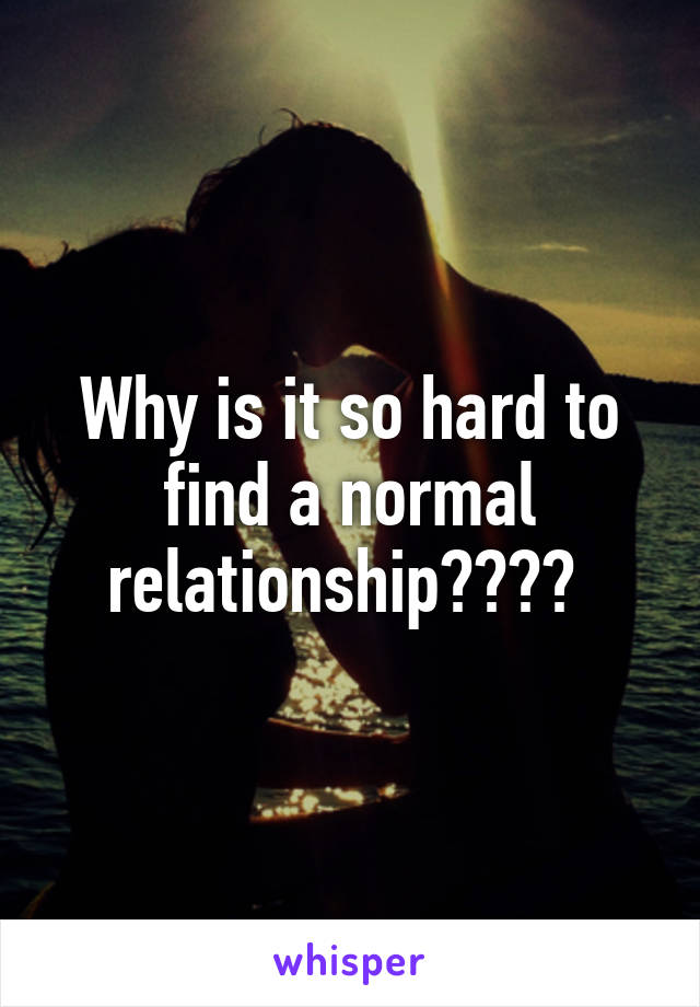Why is it so hard to find a normal relationship???? 