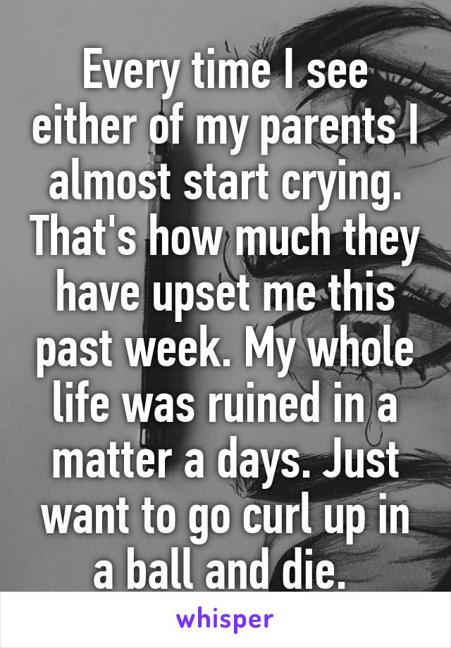Every time I see either of my parents I almost start crying. That's how much they have upset me this past week. My whole life was ruined in a matter a days. Just want to go curl up in a ball and die. 