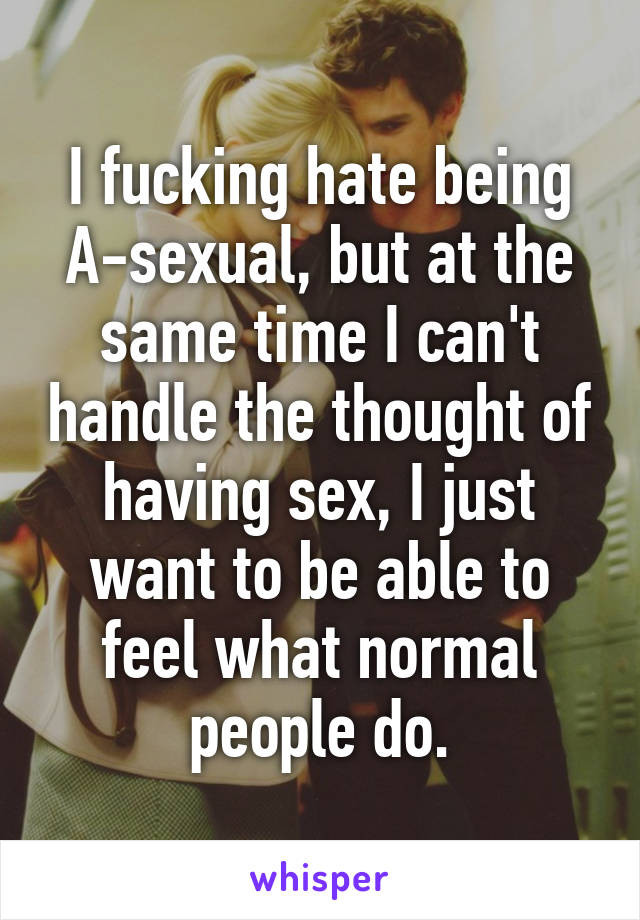 I fucking hate being A-sexual, but at the same time I can't handle the thought of having sex, I just want to be able to feel what normal people do.