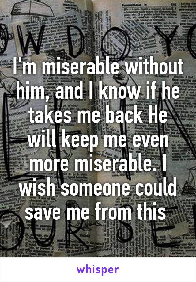I'm miserable without him, and I know if he takes me back He will keep me even more miserable. I wish someone could save me from this 