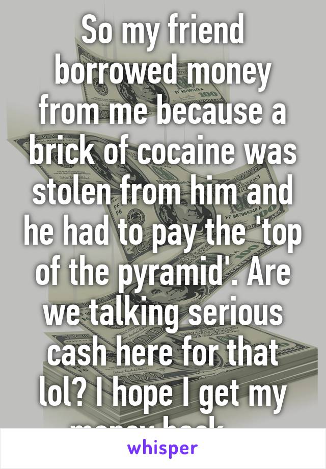 So my friend borrowed money from me because a brick of cocaine was stolen from him and he had to pay the 'top of the pyramid'. Are we talking serious cash here for that lol? I hope I get my money back... 
