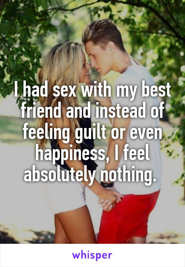 I had sex with my best friend and instead of feeling guilt or even happiness, I feel absolutely nothing. 