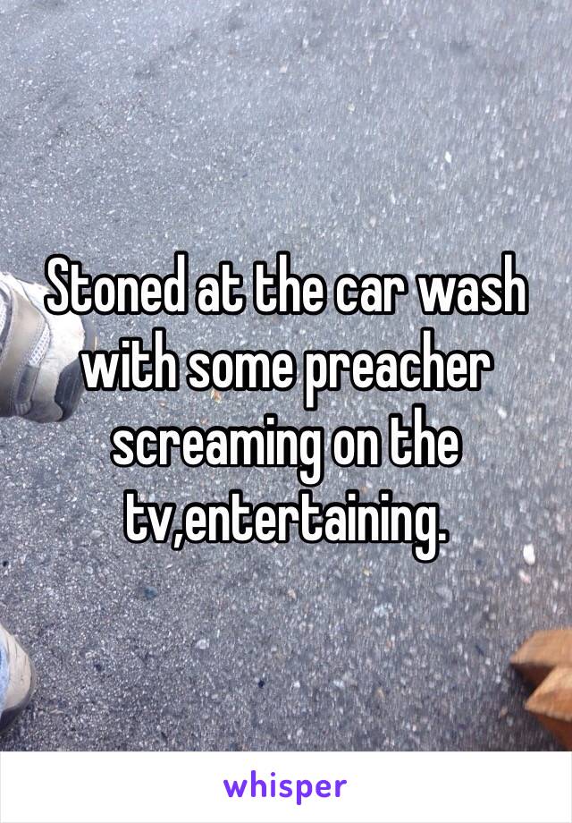 Stoned at the car wash with some preacher screaming on the tv,entertaining. 