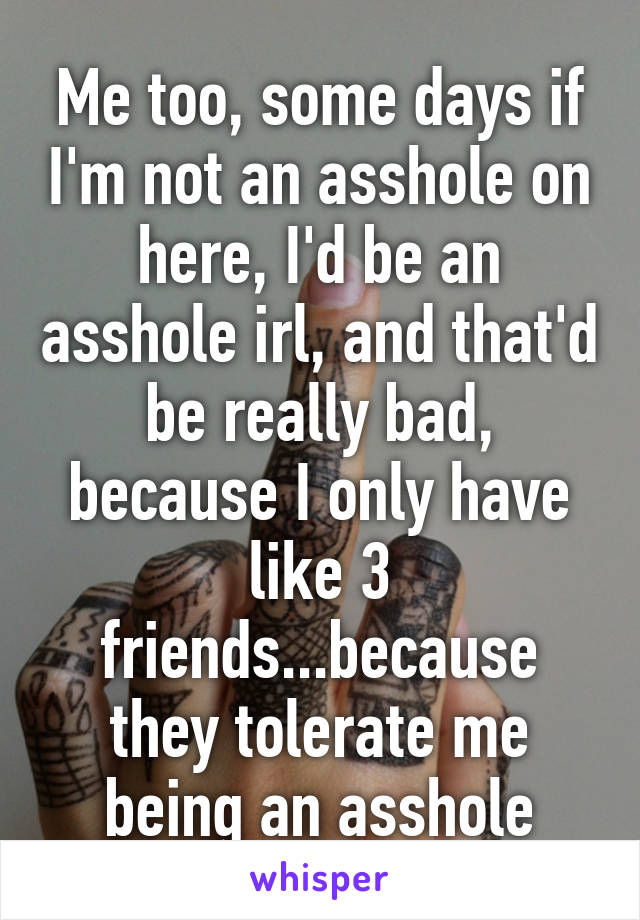 Me too, some days if I'm not an asshole on here, I'd be an asshole irl, and that'd be really bad, because I only have like 3 friends...because they tolerate me being an asshole