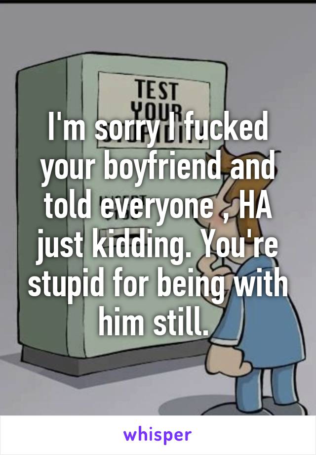 I'm sorry I fucked your boyfriend and told everyone , HA just kidding. You're stupid for being with him still. 