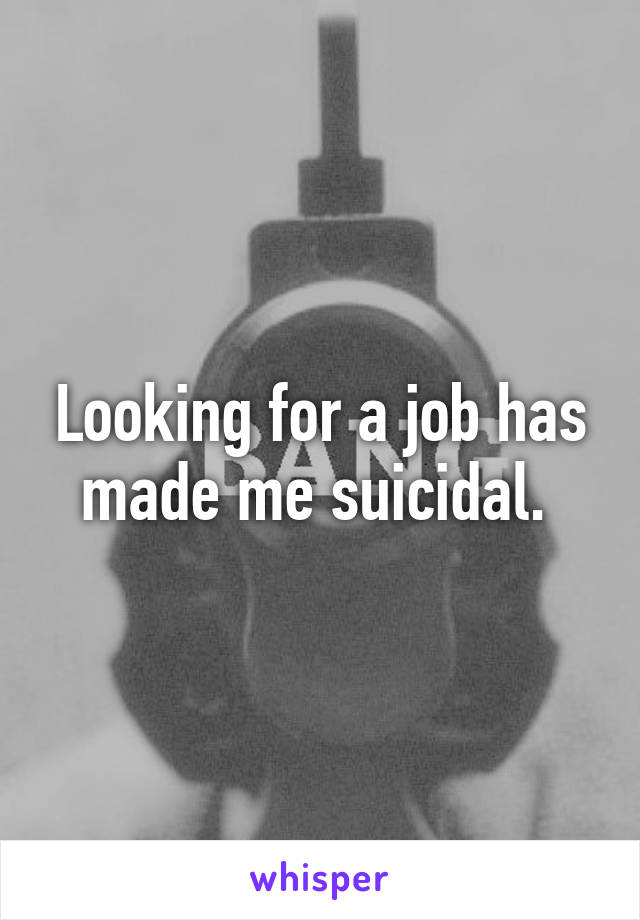 Looking for a job has made me suicidal. 