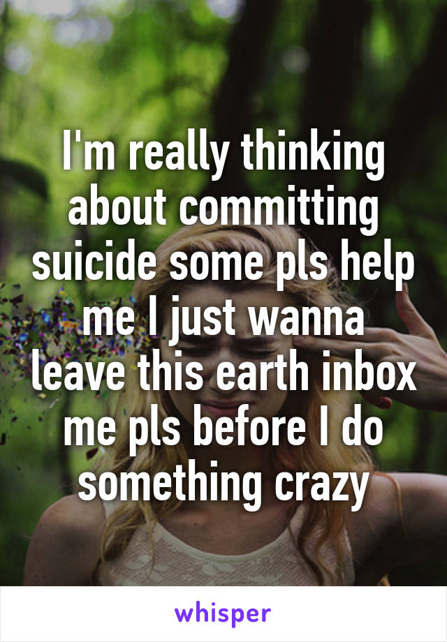 I'm really thinking about committing suicide some pls help me I just wanna leave this earth inbox me pls before I do something crazy