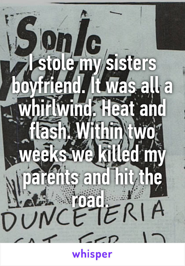 I stole my sisters boyfriend. It was all a whirlwind. Heat and flash. Within two weeks we killed my parents and hit the road. 