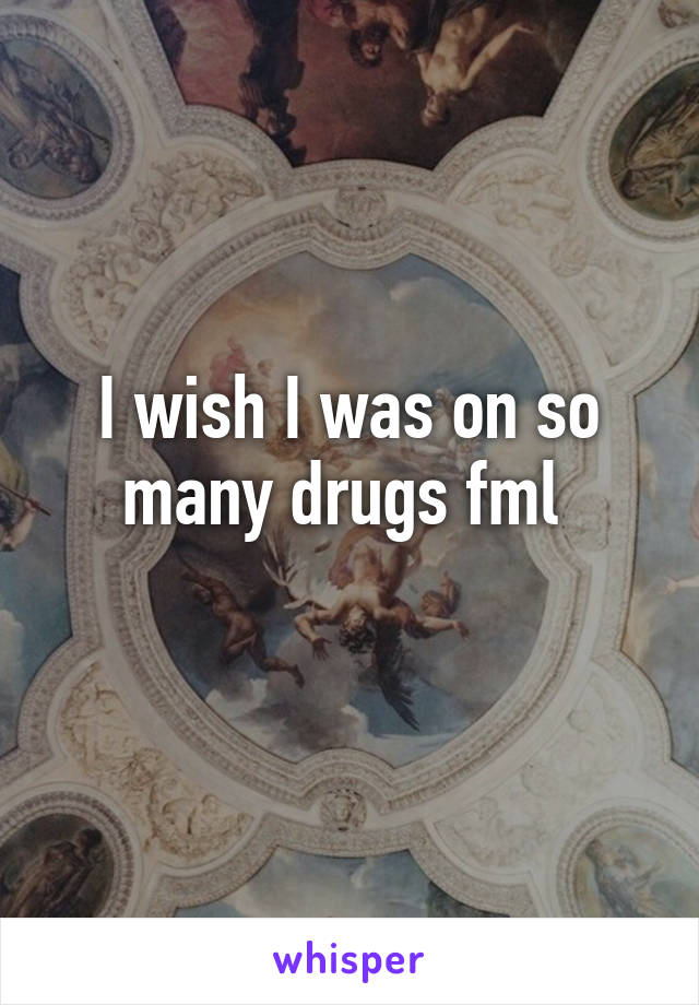 I wish I was on so many drugs fml 
