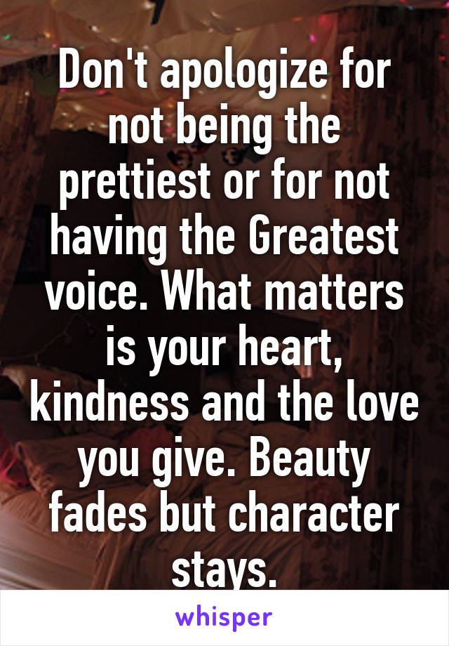 Don't apologize for not being the prettiest or for not having the Greatest voice. What matters is your heart, kindness and the love you give. Beauty fades but character stays.